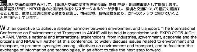 With an objective to achieve greater harmony between environment and transport, "The International Conference on Environment and Transport in AICHI" will be held in association with EXPO 2005 AICHI, JAPAN. Various national and international stakeholders, from industies, government, academia and the citizens and NPOs will gather at this conference, to widely discuss issues related to environment and transport, to promote synergies among initiatives on environment and transport, and to facilitate the exchange of information and technologies, in an effort to take the next step forward.