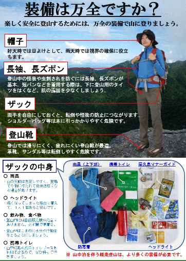 Are you fully equipped? Make sure you are fully equipped for a safe and pleasant hike in the mountains. Hats - A hat serves as a sunshade in good weather and helps visibility in rainy weather. Long sleeves and long pants - These are essential to prevent injuries and insect bites while hiking. When wearing shorts, wear hiking tights underneath to minimize skin exposure. Rucksacks - Keeping both hands free can help prevent falls and injuries. Shoulder bags etc. are dangerous because they can easily get caught in vegetation. Hiking shoes - Shoes that are non-slip and minimize fatigue in the hiking environment are the best choice. Leather shoes and sandals etc. are dangerous and may lead to falls. ○ Rain gear   Mountain weather can change rapidly, and even in summer, hypothermia can result from unexpected rainstorms. ○ Headlamp   One per person is recommended in case it becomes necessary to continue hiking after dark. ○ Food and drinks   There are no shops or vending machines at the trail entrances. Be sure to complete all preparations at the foot of the mountain. ・Drink water and eat hiking rations frequently while hiking. ○ Plastic bag toilets   Plastic bag toilets can be used in the toilet huts in the mountains so please bring them along * Long-distance hiking and associated overnight stays require extra equipment. Ministry of the Environment, Yakushima Ranger Office Tel:0997-46-2992