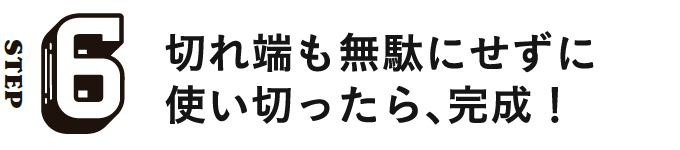 STEP6 切れ端も無駄にせずに使い切ったら、完成!