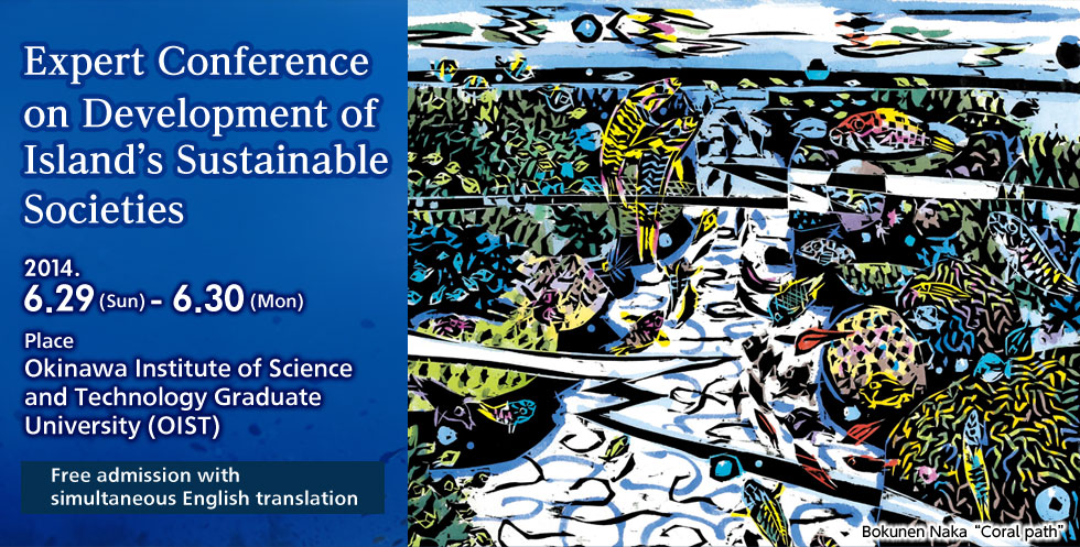 Expert Conference on Development of Island's Sustainable Societies 2014.6.29(Sun)-6.30(Mon) Place Okinawa Institute of Science and Technology Graduate Universty Free admission with sumultaneous English translation