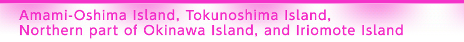 Amami-Oshima Island, Tokunoshima Island, Northern part of Okinawa Island, and Iriomote Island