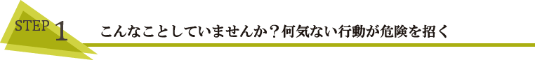 STEP1 こんなことしていませんか?何気ない行動が危険を招く