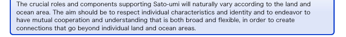 The crucial roles and components supporting SATOUMI will naturally vary according to the land and ocean area. The aim should be to respect individual characteristics and identity and to endeavor to have mutual 