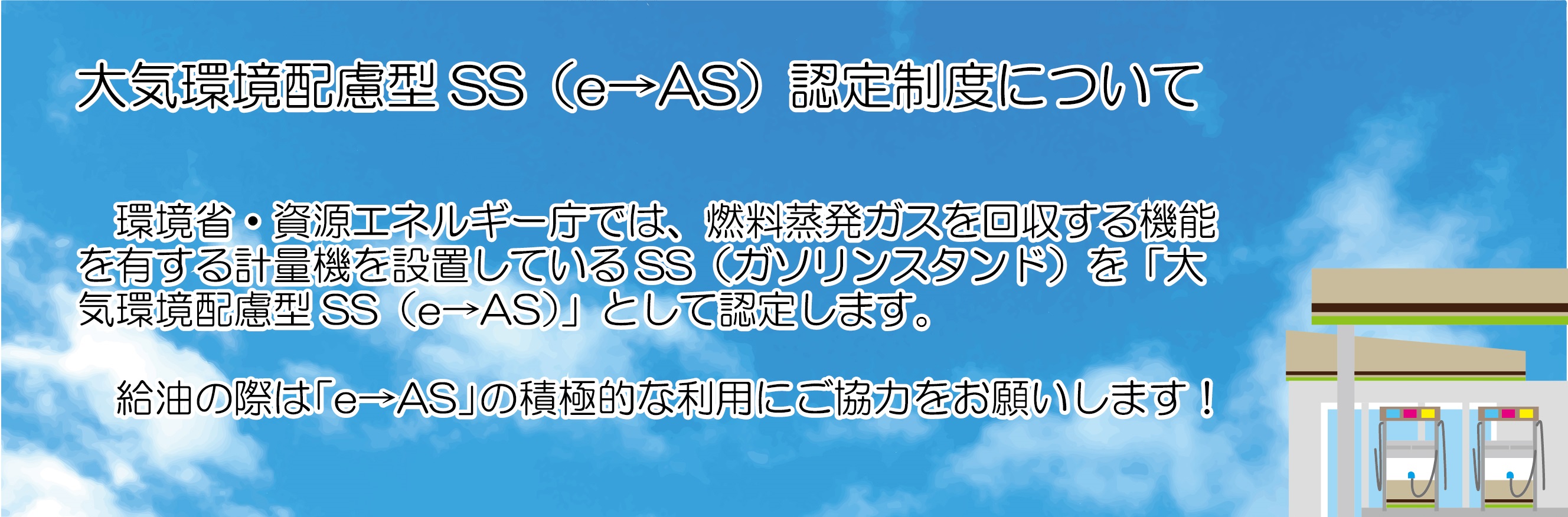 大気環境配慮型SS（e→AS）認定制度についての説明画像。
						環境省・資源エネルギー庁では、燃料蒸発ガスを回収する機能を有する計量機を設置しているSS（ガソリンスタンド）を「大気環境配慮型SS（e→AS）」として認定します。
						給油の際は「e→AS」の積極的な利用にご協力をお願いします！