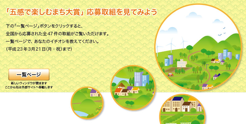 「五感で楽しむまち大賞」応募取組を見てみよう
下の「一覧ページ」ボタンをクリックすると、
全国から応募された全47件の取組が御覧いただけます。
一覧ページで、あなたのイチオシを教えてください。
(平成23年3月21日(月･祝)まで)
新しいウィンドウが開きます
ここから先は外部サイトへ移動します