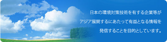 このサイトは、日本の環境対策技術を有する企業等が、アジア発展するにあたって有益となる情報を発信することを目的としています。