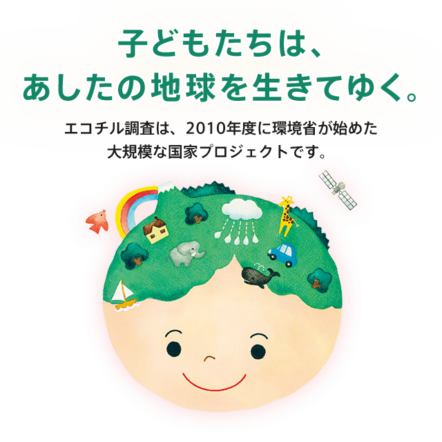 エコチル調査概要 子どもたちは、あしたの地球を生きてゆく。エコチル調査は、2010年度に環境省が始めた大規模な国家プロジェクトです。