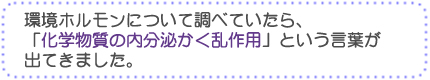 環境ホルモンについて調べていたら、「化学物質の内分泌かく乱作用」という言葉が出てきました。