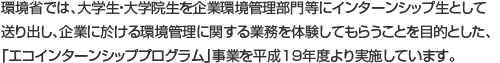 環境省では、大学（院）生を企業の環境管理部門にインターンシップ生として派遣し、
企業における環境管理に関する業務を体験してもらうことを目的とした、
『エコインターンシッププログラム』事業を実施しています。