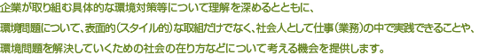 企業が取り組む具体的な環境対策等について理解を深めるとともに、環境問題について、表面的（スタイル的）な取組だけでなく、社会人として仕事（業務）の中で実践できることや、環境問題を解決していくための社会の在り方などについて考える機会を提供します。