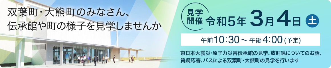 双葉町・大熊町のみなさん、伝承館や町の様子を見学しませんか　見学開催：令和5年3月4日（土）午前10:30~午後4:00（予定） 東日本大震災・原子力災害伝承館の見学、放射線についてのお話、質疑応答、バスによる双葉町・大熊町の見学を行います