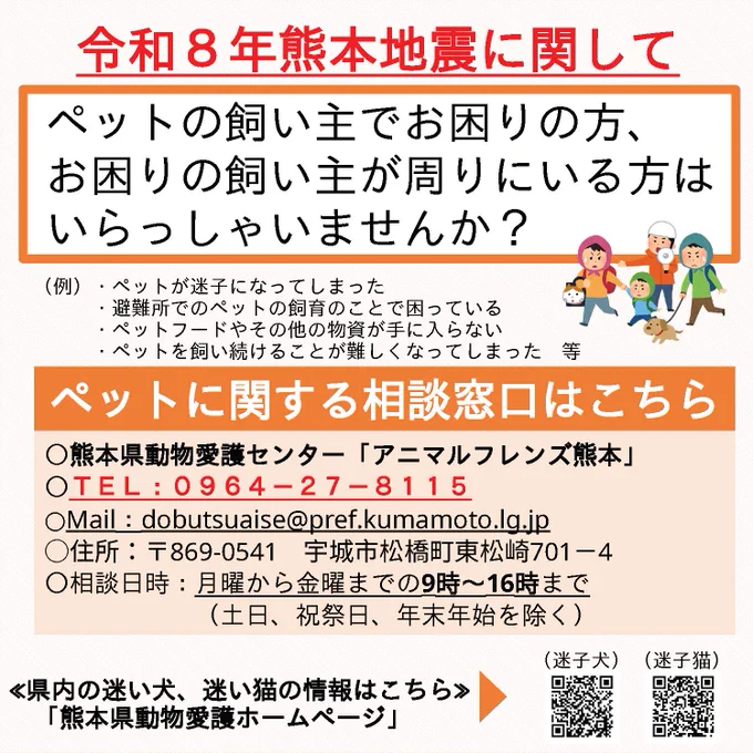 令和８年熊本地震に関してペットの飼い主でお困りの方、お困りの飼い主が周りにいる方はいらっしゃいませんか？（例）・ペットが迷子になってしまった・避難所でのペットの飼育のことで困っている・ペットフードやその他の物資が手に入らない・ペットを飼い続けることが難しくなってしまった等ペットに関する相談窓口はこちら熊本県動物愛護センター「アニマルフレンズ熊本」電話番号：０９６４－２７－８１１５、メールアドレス：dobutsuaise@pref.kumamoto.lg.jp、住所：〒869-0541宇城市松橋町東松崎701－4、相談日時：月曜から金曜までの9時から16時まで　　　（土日、祝祭日、年末年始を除く）