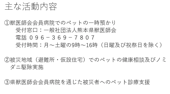 主な活動内容　1　ペットの一時預かり　受付窓口：一般社団法人熊本県獣医師会　 電話番号　096‐369-7807　受付時間：月曜から土曜の9時から16時（日曜、祝祭日を除く）　２被災地域（避難所・仮設住宅）でのペットの健康相談及びノミダニ駆除実施　３　県獣医師会会員病院を通じた被災者へのペット診療支援