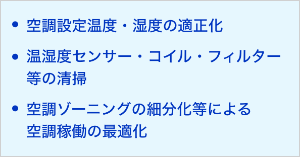 空調設定温度・湿度の適正化 温湿度センサー・コイル・フィルター等の清掃 空調ゾーニングの細分化等による 空調稼働の最適化