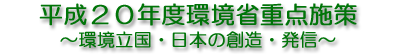 平成２０年度環境省重点施策 ～環境立国・日本の創造・発信～