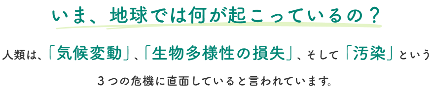 いま、地球では何が起こっているの?人類は、「気候変動」、「生物多様性の損失」、そして「汚染」という３つの危機に直面していると言われています。