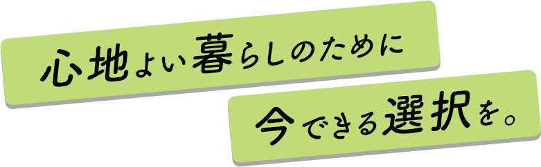 心地よい暮らしのために今できる選択を。