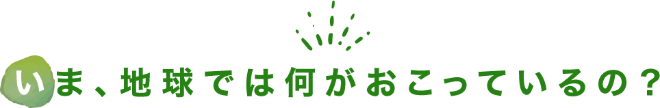 いま、地球では何がおこっているの？