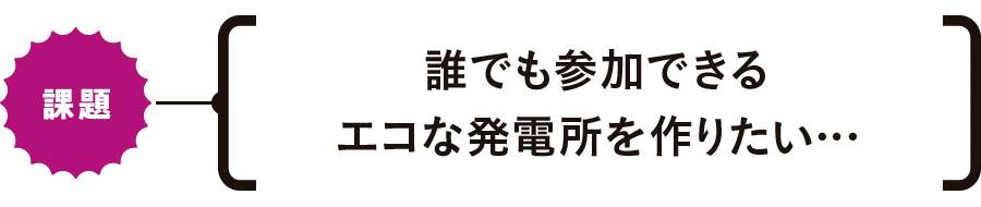 【課題】誰でも参加できるエコな発電所を作りたい…