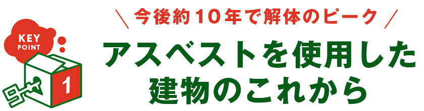 KEY POINT 1 - 今後約10年で解体のピーク アスベストを使用した建物のこれから