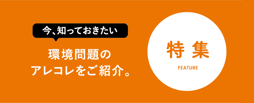 特集　今知っておきたい環境問題のアレコレをご紹介