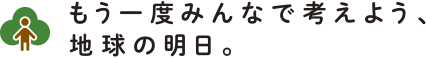 もう一度みんなで考えよう、地球の明日。