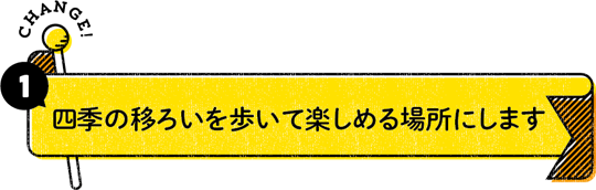 CHANGE！ 1：四季の移ろいを歩いて楽しめる場所にします