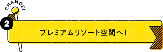 CHANGE！ 2：プレミアムリゾート空間へ！