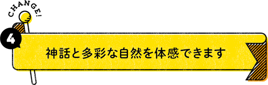 CHANGE！ 4：神話と多彩な自然を体感できます