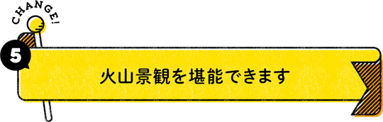 CHANGE！ 5：火山景観を堪能できます