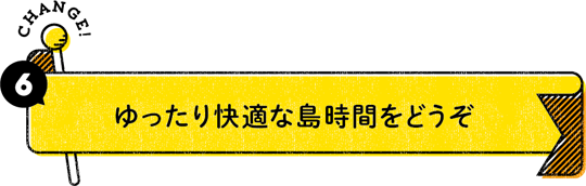 CHANGE！ 6：ゆったり快適な島時間をどうぞ