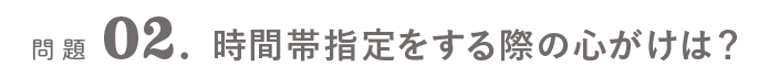 問題02．時間帯指定をする際の心がけは？