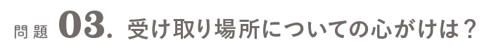 問題03．受け取り場所についての心がけは？