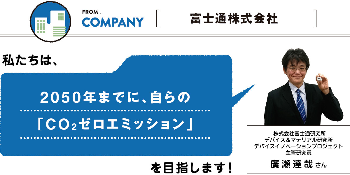 FROM:COMPANY ＜富士通株式会社＞　私たちは、2050年までに、自らの
「CO2ゼロエミッション」を目指します。／株式会社富士通研究所 デバイス＆マテリアル研究所 デバイスイノベーションプロジェクト 主管研究員 廣瀬達哉さん