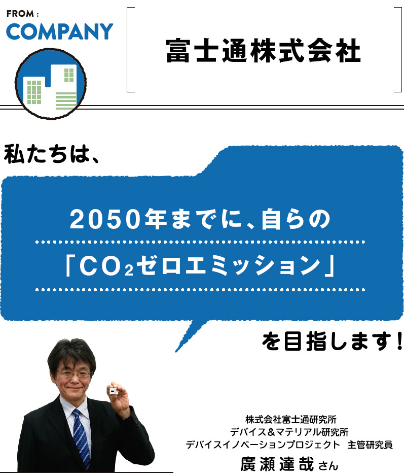 FROM:COMPANY ＜富士通株式会社＞　私たちは、2050年までに、自らの
「CO2ゼロエミッション」を目指します。／株式会社富士通研究所 デバイス＆マテリアル研究所 デバイスイノベーションプロジェクト 主管研究員 廣瀬達哉さん