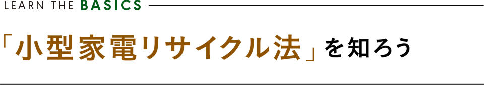 LEARN FROM THE BASICS ／「小型家電リサイクル法」を知ろう