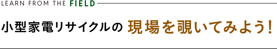 LEARN FROM THE FIELD ／ 小型家電リサイクルの 現場を覗いてみよう！