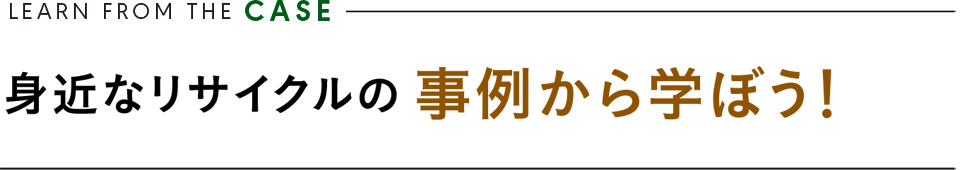 LEARN FROM THE CASE ／ 身近なリサイクルの 事例から学ぼう！