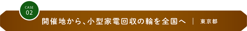 CASE02 開催地から、小型家電回収の輪を全国へ｜東京都