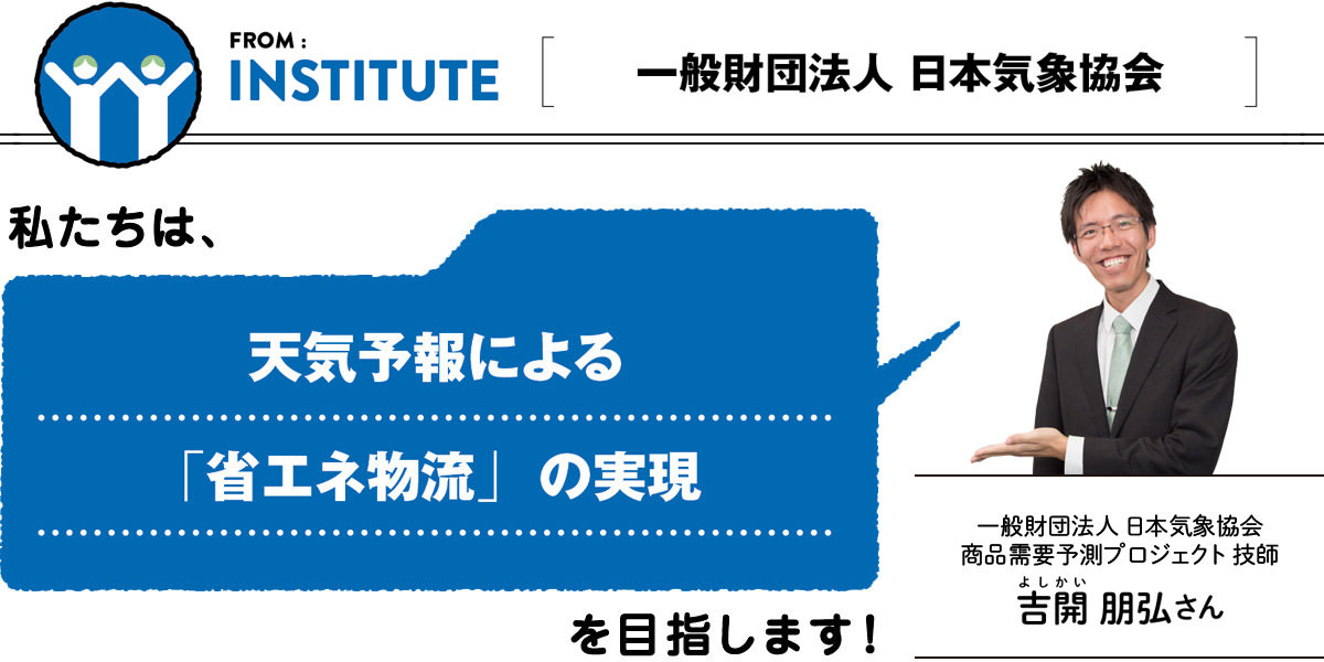 FROM:INSTITUE ＜一般財団法人 日本気象協会＞　私たちは、天気予報による「省エネ物流」の実現を目指します。／一般財団法人 日本気象協会 商品需要予測プロジェクト 技師 吉開（よしかい）朋弘さん