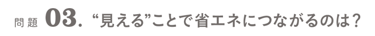 問題03．“見える”ことで省エネにつながるのは？