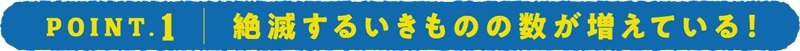 POINT.1 絶滅するいきものの数が増えている！