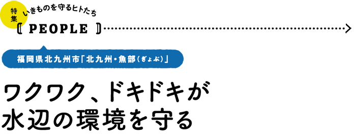 いきものを守るヒトたち【PEOPLE】福岡県北九州市「北九州・魚部（ぎょぶ）」／ワクワク、ドキドキが水辺の環境を守る