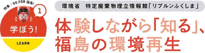 1 学ぼう/LEARN　環境省　特定廃棄物埋立情報館「リプルンふくしま」　体験しながら「知る」、福島の環境再生