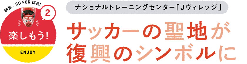 2 楽しもう/ENJOY　環境省　ナショナルトレーニングセンター「Jヴィレッジ」　サッカーの聖地が復興のシンボルに