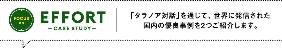 FOCUS on EFFORT -CASE STUDY- ／「タラノア対話」を通じて、世界に発信された国内の優良事例を2つご紹介します。