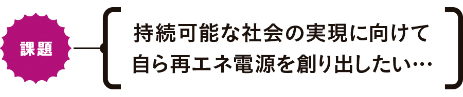 【課題】持続可能な社会の実現に向けて自ら再エネ電源を創り出したい…