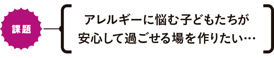 【課題】アレルギーに悩む子どもたちが安心して過ごせる場を作りたい…