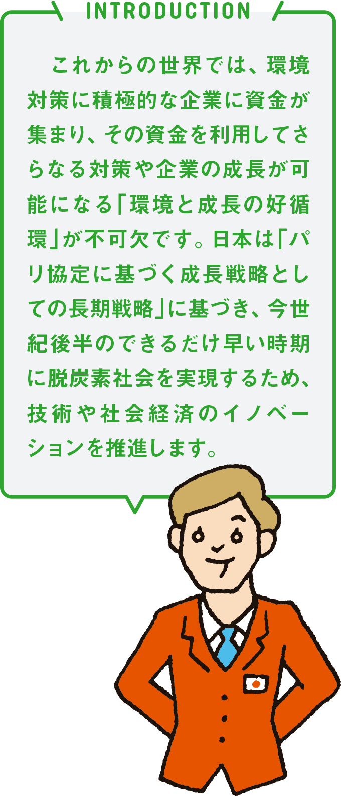 INTRODUCTION これからの世界では、環境対策に積極的な企業に資金が集まり、その資金を利用してさらなる対策や企業の成長が可能になる「環境と成長の好循環」が不可欠です。日本は「パリ協定に基づく成長戦略としての長期戦略」に基づき、今世紀後半のできるだけ早い時期に脱炭素社会を実現するため、技術や社会経済のイノベーションを推進します。