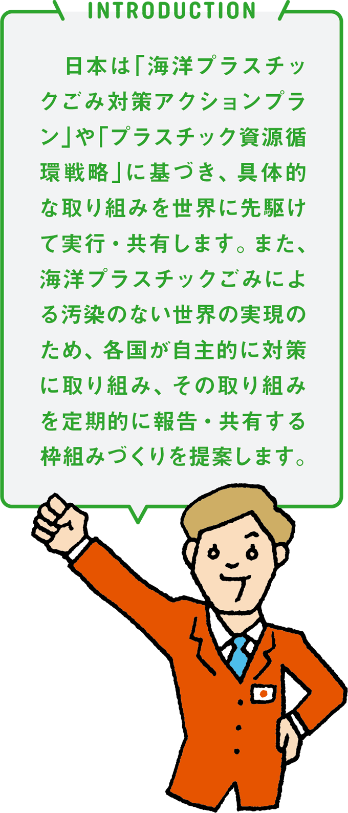 INTRODUCTION 日本は「海洋プラスチックごみ対策アクションプラン」や「プラスチック資源循環戦略」に基づき、具体的な取り組みを世界に先駆けて実行・共有します。また、海洋プラスチックごみによる汚染のない世界の実現のため、各国が自主的に対策に取り組み、その取り組みを定期的に報告・共有する枠組みづくりを提案します。